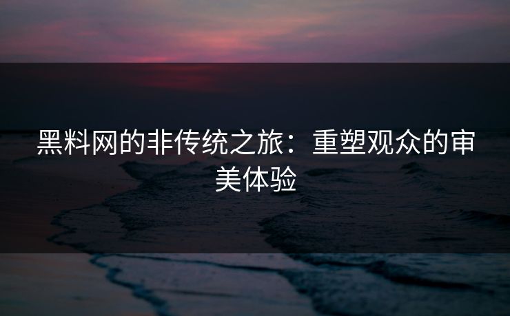 黑料网的非传统之旅:重塑观众的审美体验