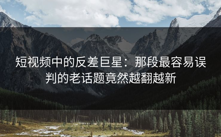 短视频中的反差巨星:那段最容易误判的老话题竟然越翻越新