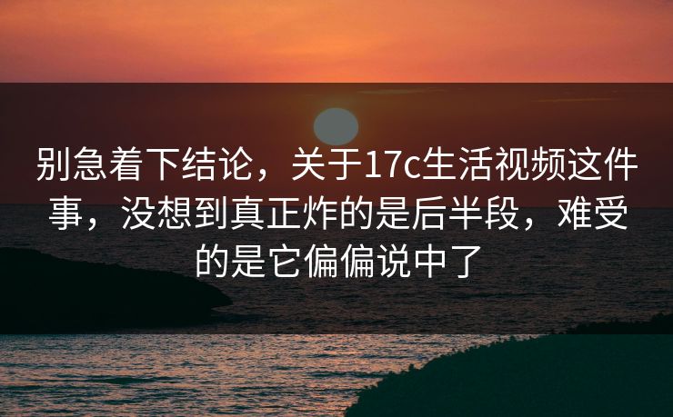 别急着下结论,关于17c生活视频这件事,没想到真正炸的是后半段,难受的是它偏偏说中了