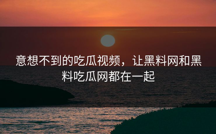 意想不到的吃瓜视频，让黑料网和黑料吃瓜网都在一起