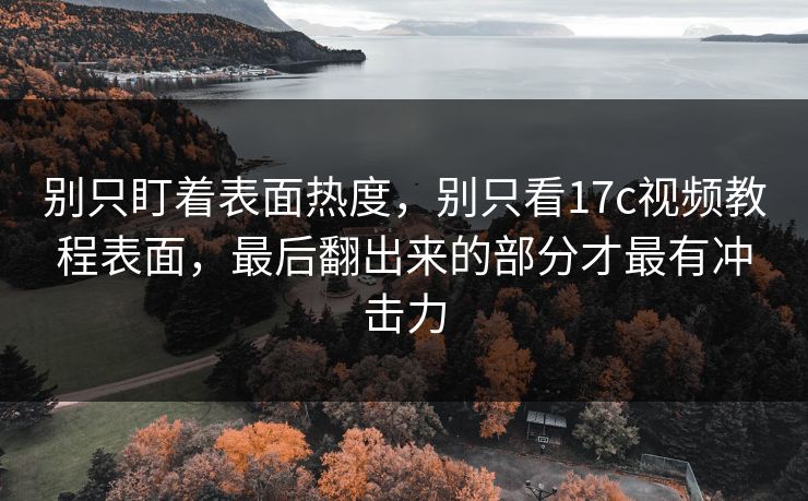 别只盯着表面热度,别只看17c视频教程表面,最后翻出来的部分才最有冲击力