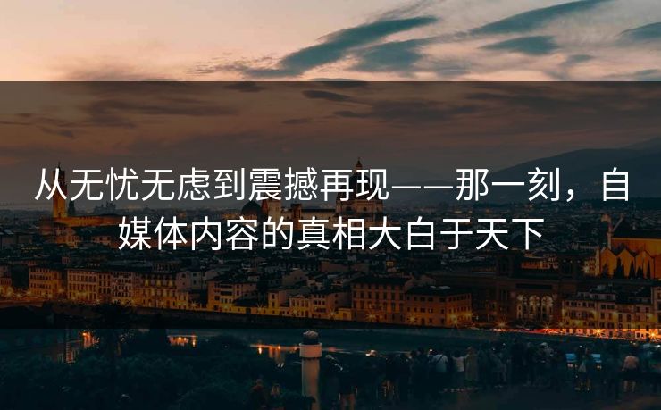 从无忧无虑到震撼再现——那一刻,自媒体内容的真相大白于天下