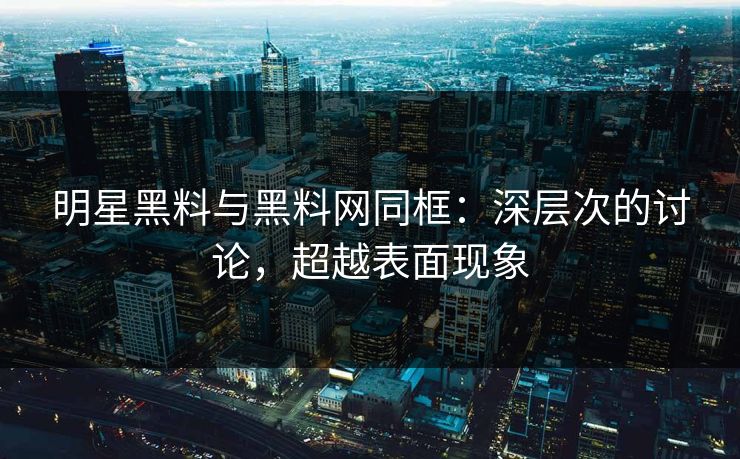 明星黑料与黑料网同框:深层次的讨论,超越表面现象