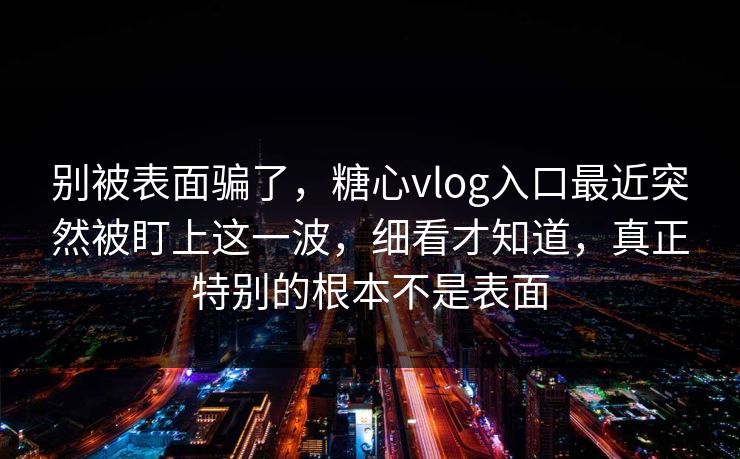别被表面骗了,糖心vlog入口最近突然被盯上这一波,细看才知道,真正特别的根本不是表面