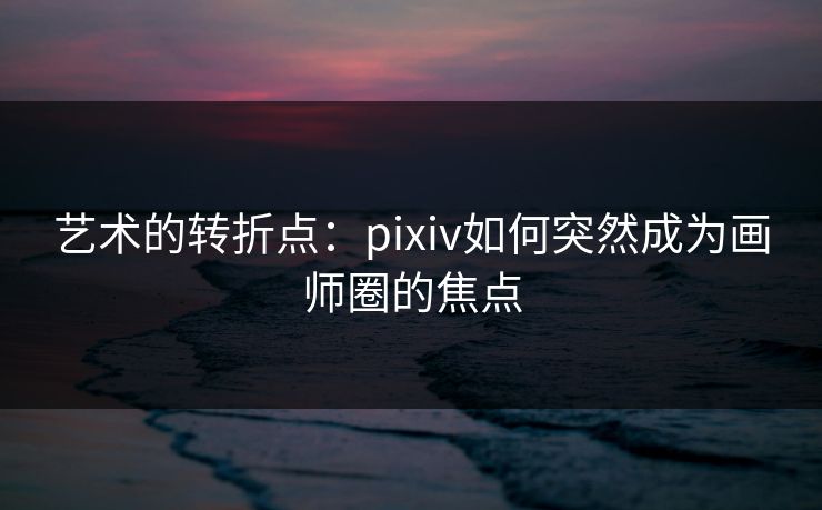 艺术的转折点:pixiv如何突然成为画师圈的焦点