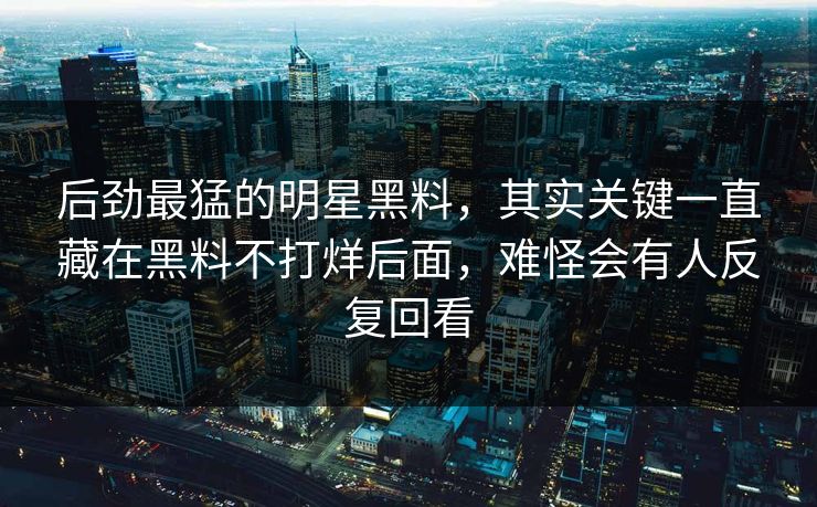 后劲最猛的明星黑料,其实关键一直藏在黑料不打烊后面,难怪会有人反复回看