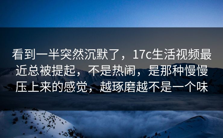 看到一半突然沉默了,17c生活视频最近总被提起,不是热闹,是那种慢慢压上来的感觉,越琢磨越不是一个味