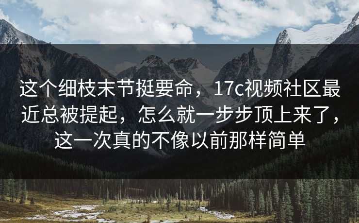 这个细枝末节挺要命,17c视频社区最近总被提起,怎么就一步步顶上来了,这一次真的不像以前那样简单