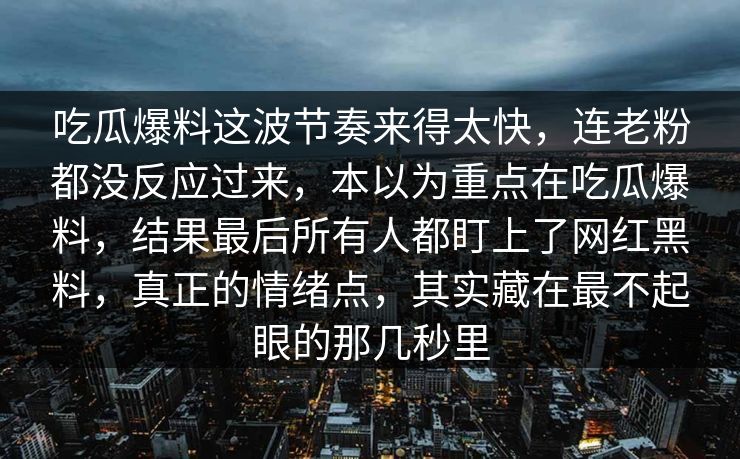 吃瓜爆料这波节奏来得太快,连老粉都没反应过来,本以为重点在吃瓜爆料,结果最后所有人都盯上了网红黑料,真正的情绪点,其实藏在最不起眼的那几秒里