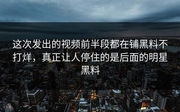 这次发出的视频前半段都在铺黑料不打烊，真正让人停住的是后面的明星黑料