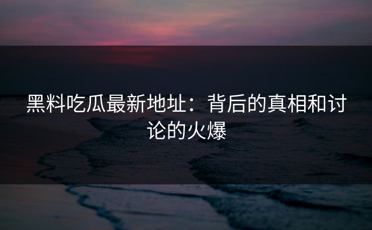 黑料吃瓜最新地址：背后的真相和讨论的火爆